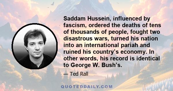 Saddam Hussein, influenced by fascism, ordered the deaths of tens of thousands of people, fought two disastrous wars, turned his nation into an international pariah and ruined his country’s economy. In other words, his