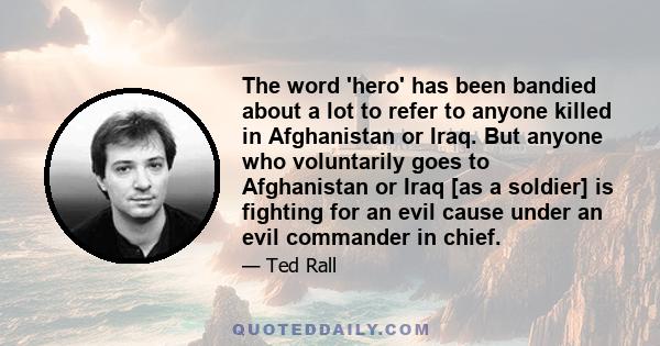 The word 'hero' has been bandied about a lot to refer to anyone killed in Afghanistan or Iraq. But anyone who voluntarily goes to Afghanistan or Iraq [as a soldier] is fighting for an evil cause under an evil commander