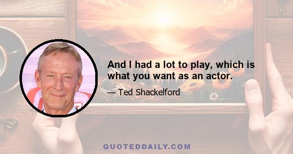 And I had a lot to play, which is what you want as an actor.