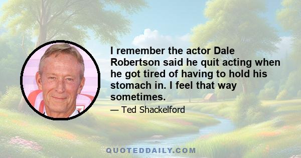 I remember the actor Dale Robertson said he quit acting when he got tired of having to hold his stomach in. I feel that way sometimes.