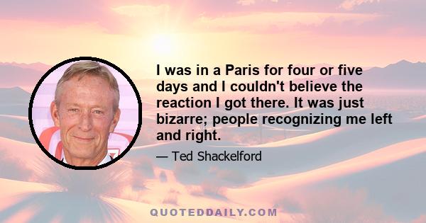 I was in a Paris for four or five days and I couldn't believe the reaction I got there. It was just bizarre; people recognizing me left and right.