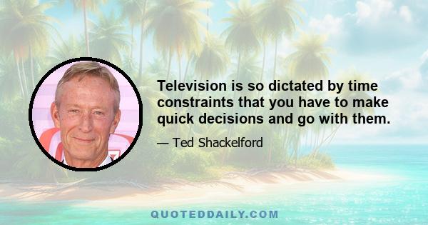 Television is so dictated by time constraints that you have to make quick decisions and go with them.