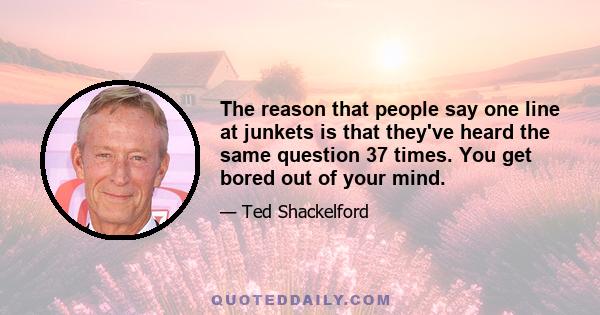 The reason that people say one line at junkets is that they've heard the same question 37 times. You get bored out of your mind.