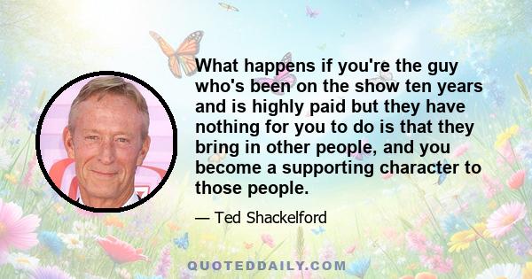 What happens if you're the guy who's been on the show ten years and is highly paid but they have nothing for you to do is that they bring in other people, and you become a supporting character to those people.