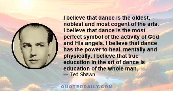 I believe that dance is the oldest, noblest and most cogent of the arts. I believe that dance is the most perfect symbol of the activity of God and His angels. I believe that dance has the power to heal, mentally and