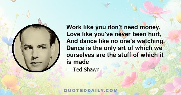 Work like you don't need money, Love like you've never been hurt, And dance like no one's watching. Dance is the only art of which we ourselves are the stuff of which it is made