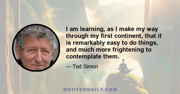 I am learning, as I make my way through my first continent, that it is remarkably easy to do things, and much more frightening to contemplate them.