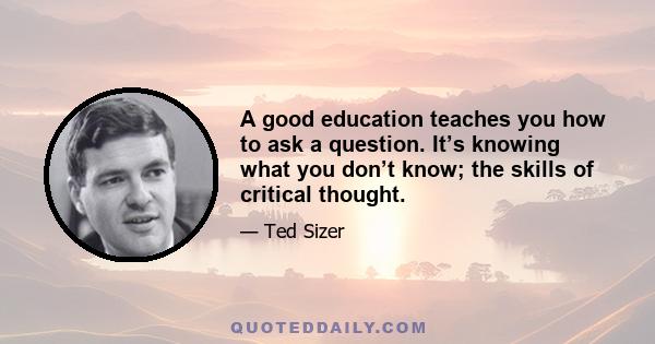 A good education teaches you how to ask a question. It’s knowing what you don’t know; the skills of critical thought.