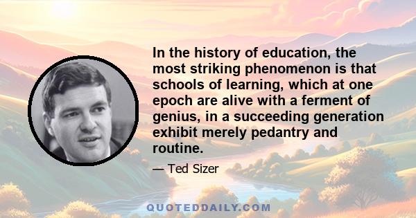 In the history of education, the most striking phenomenon is that schools of learning, which at one epoch are alive with a ferment of genius, in a succeeding generation exhibit merely pedantry and routine.