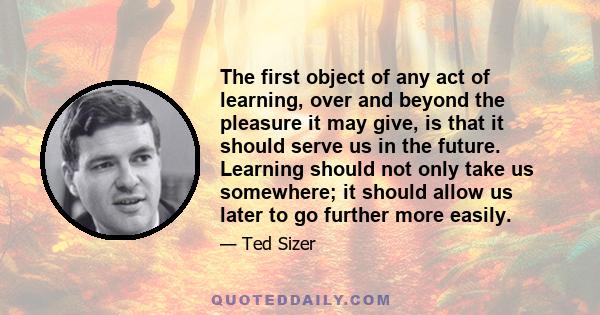 The first object of any act of learning, over and beyond the pleasure it may give, is that it should serve us in the future. Learning should not only take us somewhere; it should allow us later to go further more easily.