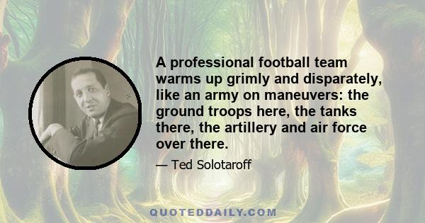 A professional football team warms up grimly and disparately, like an army on maneuvers: the ground troops here, the tanks there, the artillery and air force over there.