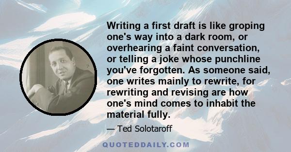 Writing a first draft is like groping one's way into a dark room, or overhearing a faint conversation, or telling a joke whose punchline you've forgotten. As someone said, one writes mainly to rewrite, for rewriting and 