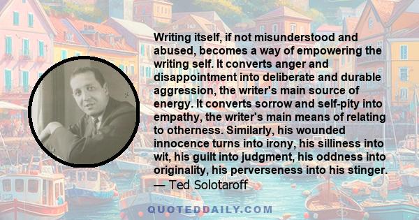 Writing itself, if not misunderstood and abused, becomes a way of empowering the writing self. It converts anger and disappointment into deliberate and durable aggression, the writer's main source of energy. It converts 