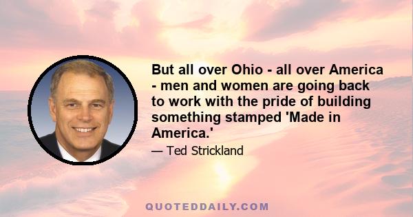 But all over Ohio - all over America - men and women are going back to work with the pride of building something stamped 'Made in America.'