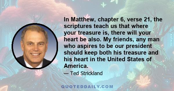 In Matthew, chapter 6, verse 21, the scriptures teach us that where your treasure is, there will your heart be also. My friends, any man who aspires to be our president should keep both his treasure and his heart in the 