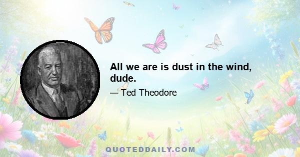 All we are is dust in the wind, dude.