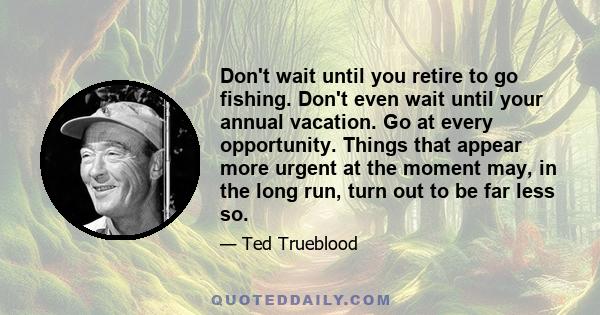 Don't wait until you retire to go fishing. Don't even wait until your annual vacation. Go at every opportunity. Things that appear more urgent at the moment may, in the long run, turn out to be far less so.