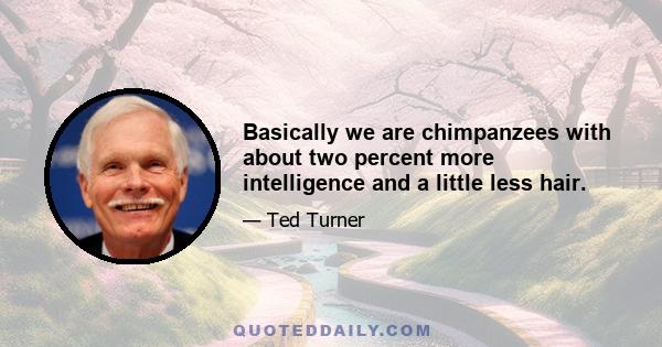 Basically we are chimpanzees with about two percent more intelligence and a little less hair.