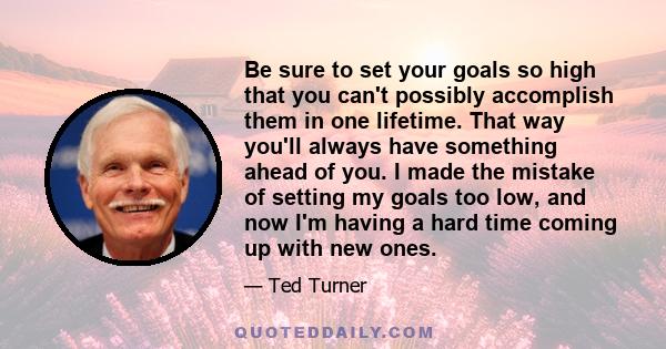 Be sure to set your goals so high that you can't possibly accomplish them in one lifetime. That way you'll always have something ahead of you. I made the mistake of setting my goals too low, and now I'm having a hard