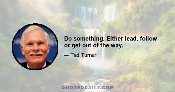 Do something. Either lead, follow or get out of the way.