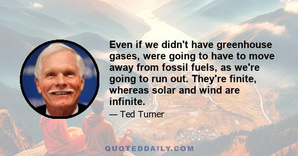 Even if we didn't have greenhouse gases, were going to have to move away from fossil fuels, as we're going to run out. They're finite, whereas solar and wind are infinite.