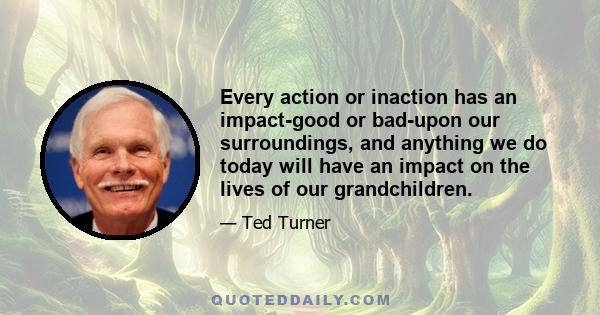 Every action or inaction has an impact-good or bad-upon our surroundings, and anything we do today will have an impact on the lives of our grandchildren.