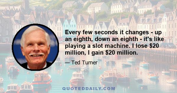 Every few seconds it changes - up an eighth, down an eighth - it's like playing a slot machine. I lose $20 million, I gain $20 million.