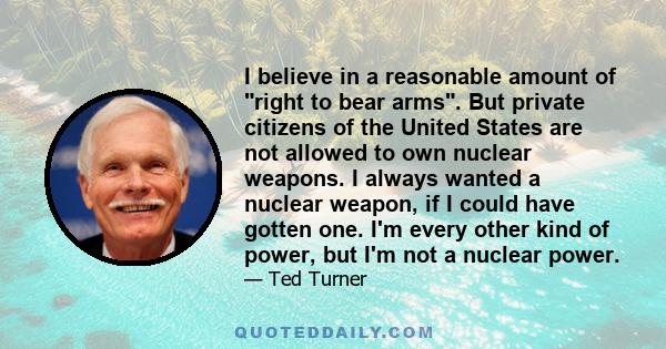 I believe in a reasonable amount of right to bear arms. But private citizens of the United States are not allowed to own nuclear weapons. I always wanted a nuclear weapon, if I could have gotten one. I'm every other