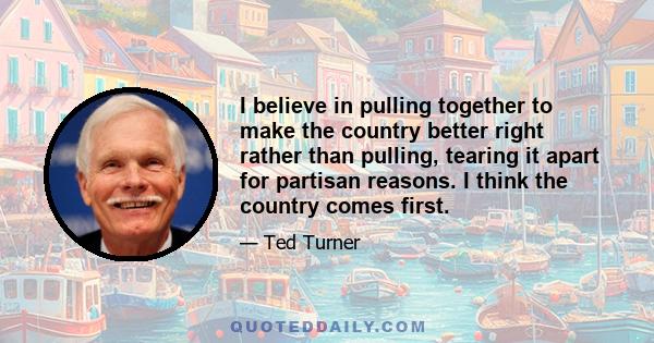 I believe in pulling together to make the country better right rather than pulling, tearing it apart for partisan reasons. I think the country comes first.