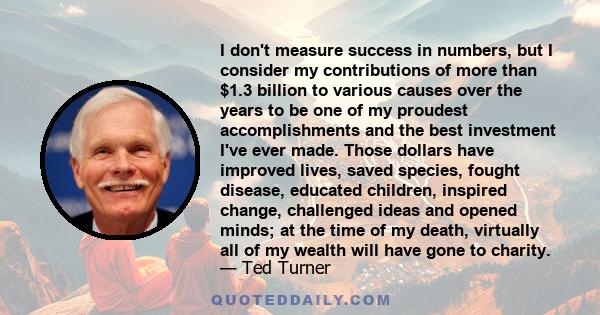 I don't measure success in numbers, but I consider my contributions of more than $1.3 billion to various causes over the years to be one of my proudest accomplishments and the best investment I've ever made. Those