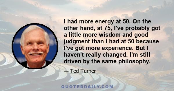 I had more energy at 50. On the other hand, at 75, I've probably got a little more wisdom and good judgment than I had at 50 because I've got more experience. But I haven't really changed. I'm still driven by the same