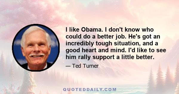 I like Obama. I don't know who could do a better job. He's got an incredibly tough situation, and a good heart and mind. I'd like to see him rally support a little better.