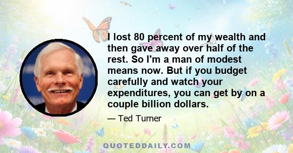 I lost 80 percent of my wealth and then gave away over half of the rest. So I'm a man of modest means now. But if you budget carefully and watch your expenditures, you can get by on a couple billion dollars.