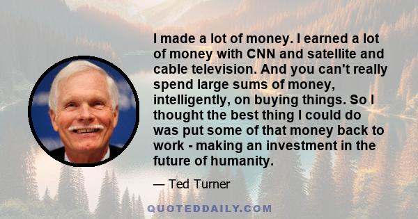 I made a lot of money. I earned a lot of money with CNN and satellite and cable television. And you can't really spend large sums of money, intelligently, on buying things. So I thought the best thing I could do was put 