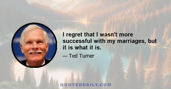 I regret that I wasn't more successful with my marriages, but it is what it is.