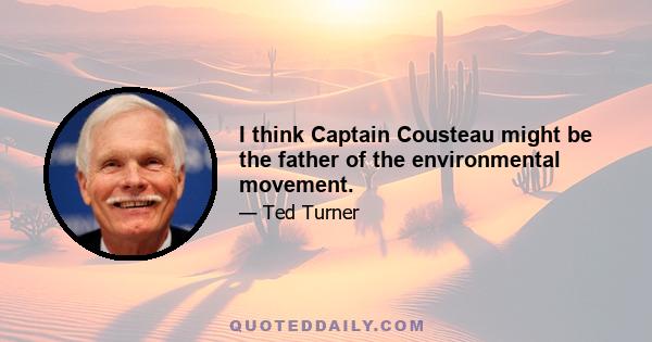 I think Captain Cousteau might be the father of the environmental movement.