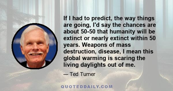 If I had to predict, the way things are going, I'd say the chances are about 50-50 that humanity will be extinct or nearly extinct within 50 years. Weapons of mass destruction, disease, I mean this global warming is