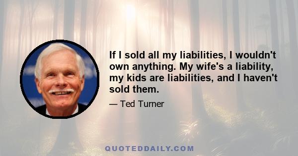 If I sold all my liabilities, I wouldn't own anything. My wife's a liability, my kids are liabilities, and I haven't sold them.