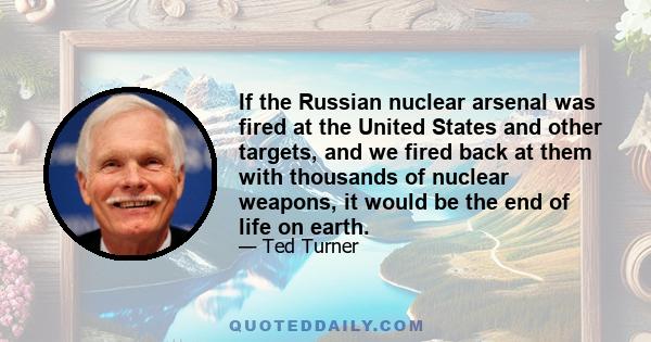 If the Russian nuclear arsenal was fired at the United States and other targets, and we fired back at them with thousands of nuclear weapons, it would be the end of life on earth.