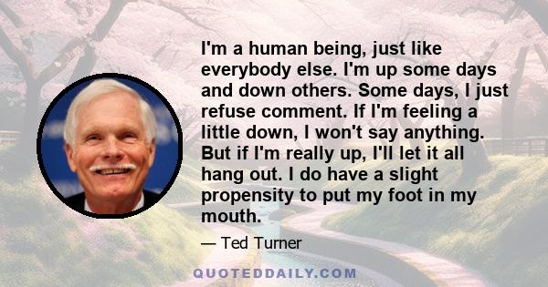 I'm a human being, just like everybody else. I'm up some days and down others. Some days, I just refuse comment. If I'm feeling a little down, I won't say anything. But if I'm really up, I'll let it all hang out. I do