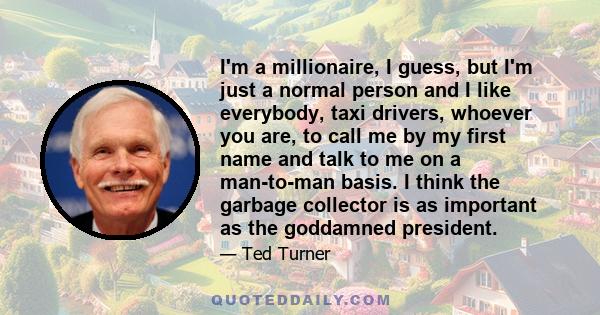 I'm a millionaire, I guess, but I'm just a normal person and I like everybody, taxi drivers, whoever you are, to call me by my first name and talk to me on a man-to-man basis. I think the garbage collector is as