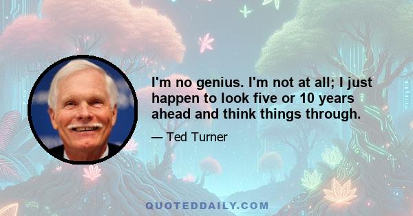 I'm no genius. I'm not at all; I just happen to look five or 10 years ahead and think things through.