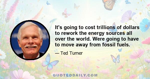 It's going to cost trillions of dollars to rework the energy sources all over the world. Were going to have to move away from fossil fuels.