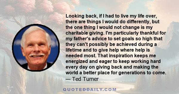 Looking back, if I had to live my life over, there are things I would do differently, but the one thing I would not change is my charitable giving. I'm particularly thankful for my father's advice to set goals so high