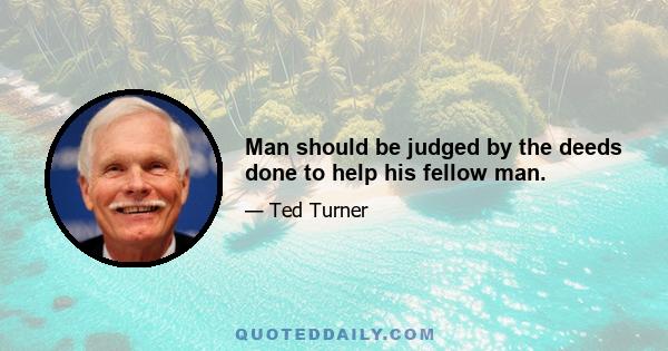 Man should be judged by the deeds done to help his fellow man.