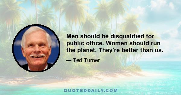 Men should be disqualified for public office. Women should run the planet. They're better than us.