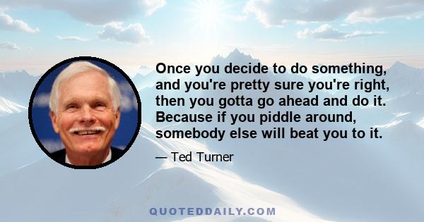 Once you decide to do something, and you're pretty sure you're right, then you gotta go ahead and do it. Because if you piddle around, somebody else will beat you to it.