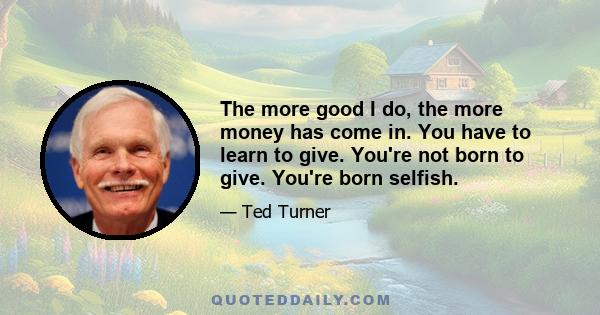 The more good I do, the more money has come in. You have to learn to give. You're not born to give. You're born selfish.