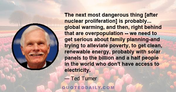 The next most dangerous thing [after nuclear proliferation] is probably... global warming, and then, right behind that are overpopulation -- we need to get serious about family planning-and trying to alleviate poverty,