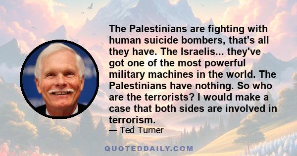 The Palestinians are fighting with human suicide bombers, that's all they have. The Israelis... they've got one of the most powerful military machines in the world. The Palestinians have nothing. So who are the